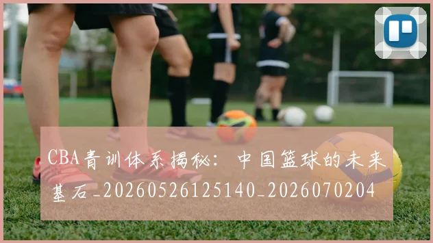 CBA青训体系揭秘：中国篮球的未来基石_20260526125140_20260702041111