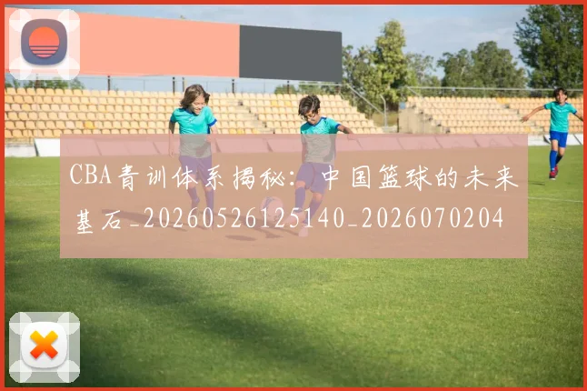 CBA青训体系揭秘：中国篮球的未来基石_20260526125140_20260702041111
