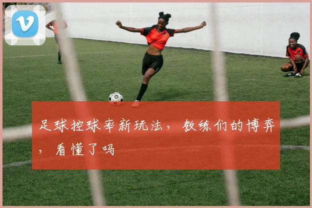 足球控球率新玩法，教练们的博弈，看懂了吗