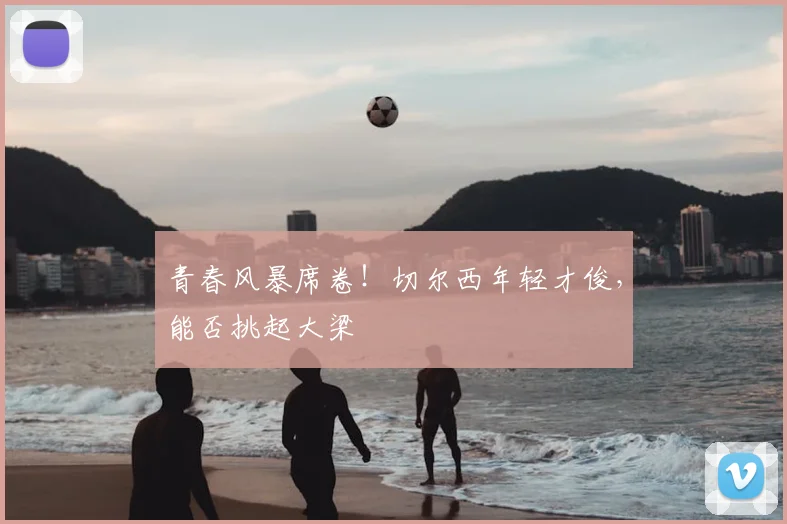 青春风暴席卷!切尔西年轻才俊,能否挑起大梁
