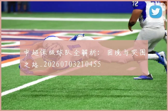 中超保级球队全解析:困境与突围之路_20260703210455