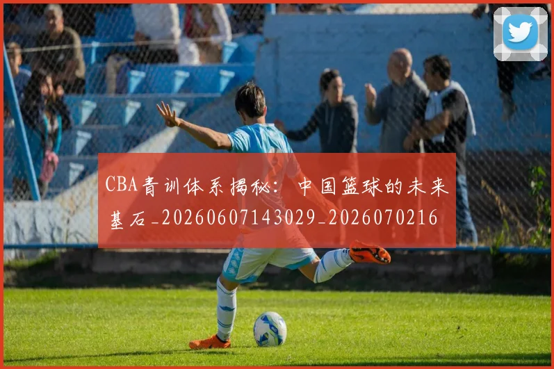 CBA青训体系揭秘：中国篮球的未来基石_20260607143029_20260702163743