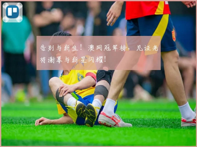 告别与新生！澳网冠军榜，见证老将谢幕与新星闪耀！