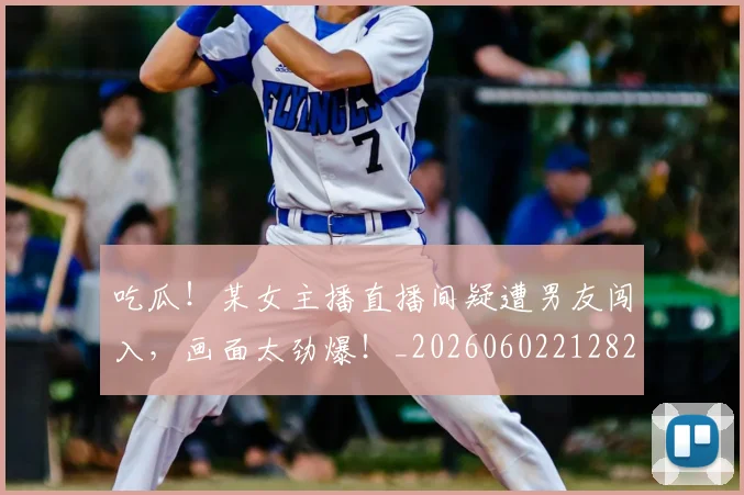 吃瓜!某女主播直播间疑遭男友闯入,画面太劲爆!_20260602212823