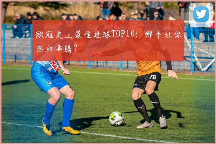 欧冠史上最佳进球TOP10：哪个让你热血沸腾？