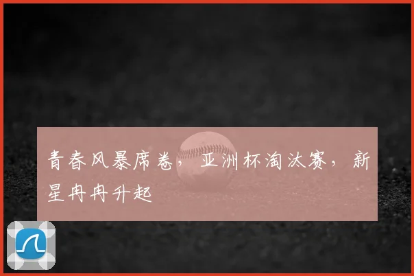 青春风暴席卷，亚洲杯淘汰赛，新星冉冉升起