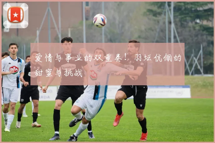 爱情与事业的双重奏！羽坛伉俪的甜蜜与挑战