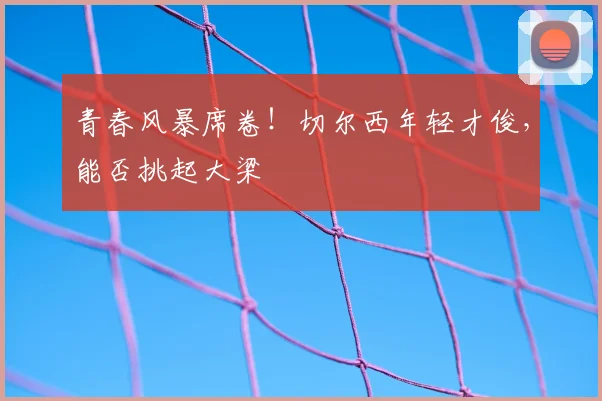 青春风暴席卷！切尔西年轻才俊，能否挑起大梁