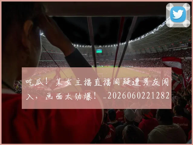 吃瓜！某女主播直播间疑遭男友闯入，画面太劲爆！_20260602212823
