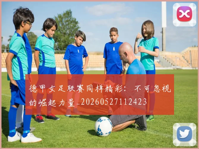 德甲女足联赛同样精彩：不可忽视的崛起力量_20260527112423