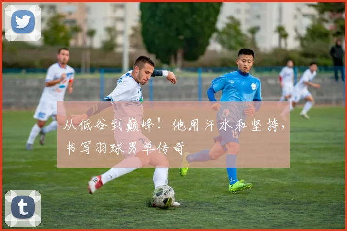 从低谷到巅峰！他用汗水和坚持，书写羽球男单传奇