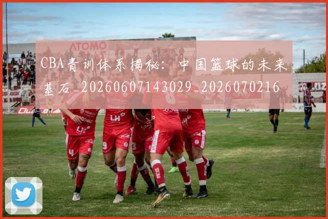 CBA青训体系揭秘：中国篮球的未来基石_20260607143029_20260702163743