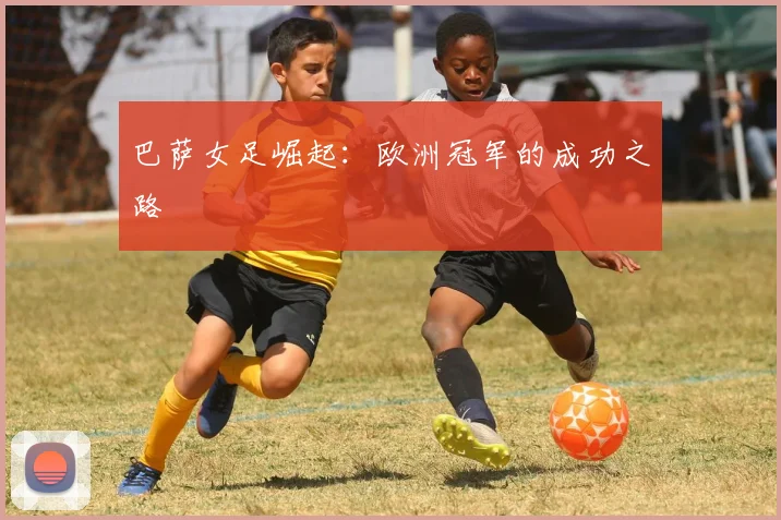 巴萨女足崛起：欧洲冠军的成功之路