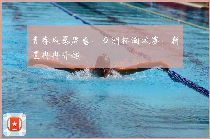 青春风暴席卷,亚洲杯淘汰赛,新星冉冉升起